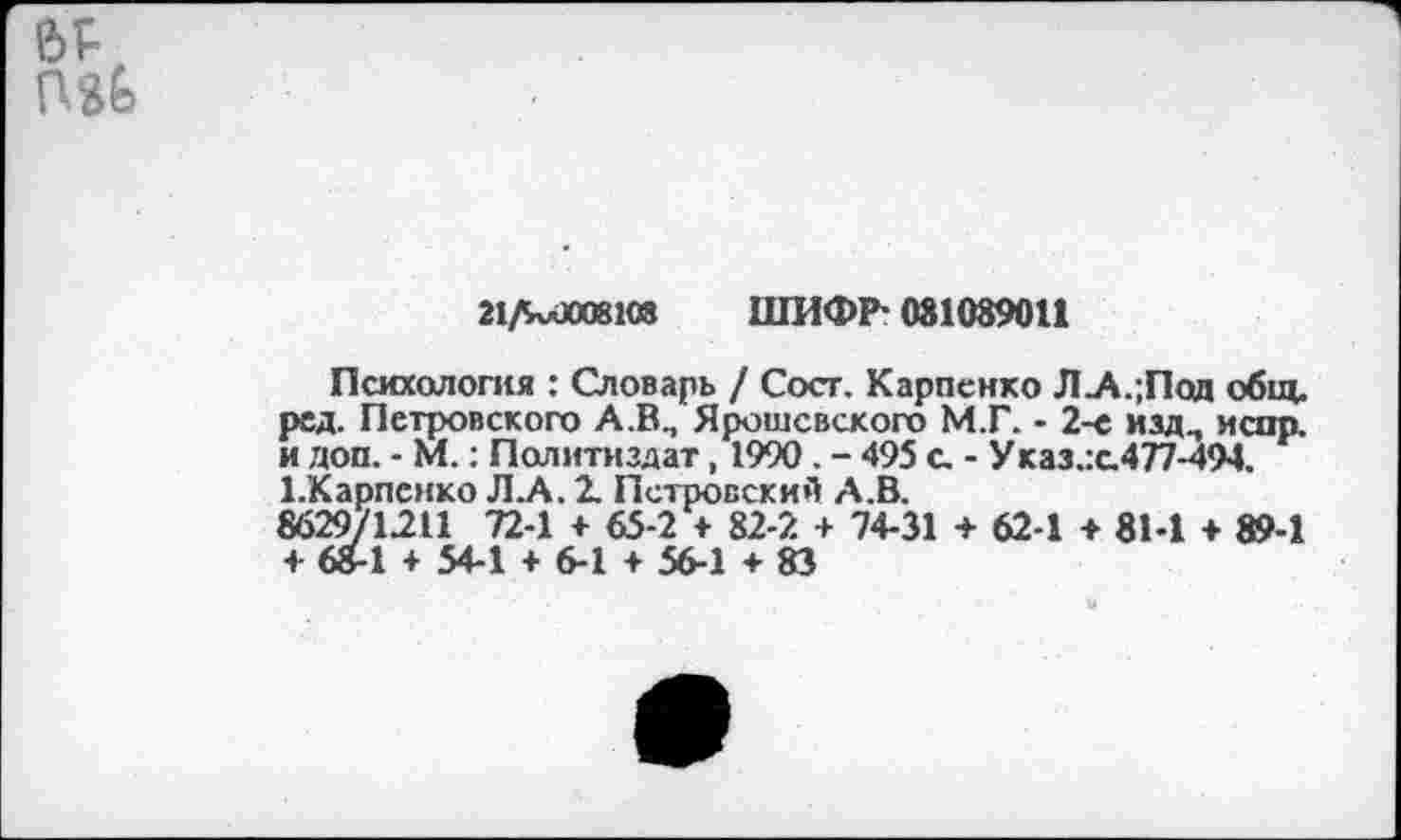 ﻿21ЛхлЮ08КЯ ШИФР- 081089011
Психология : Словарь / Сост. Карпенко Л_А.;Под общ. ред. Петровского А.В., Ярошсвского М.Г. - 2-е изд., испр. и доп. - М.: Политиздат, 1990 . - 495 с. - У каз.:с.477-494. 1.Карпснко Л.А. 2. Петровский А.В.
8629/1211 72-1 + 65-2 + 82-2 + 74-31 + 62-1 + 81-1 + 89-1 + 68-1 + 54-1 + 6-1 + 56-1 + 83